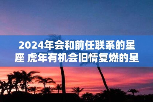 2025年会和前任联系的星座 虎年有机会旧情复燃的星座
