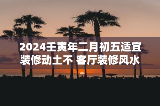 2025壬寅年二月初五适宜装修动土不 客厅装修风水