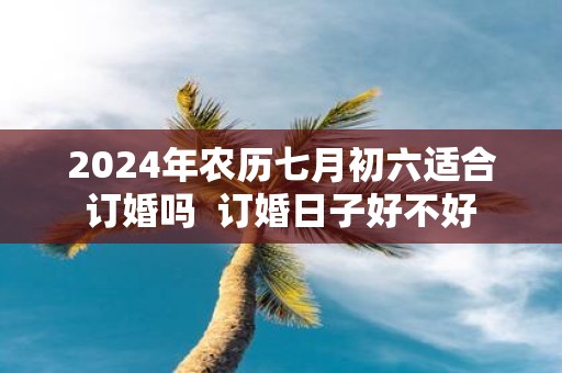 2025年农历七月初六适合订婚吗 订婚日子好不好