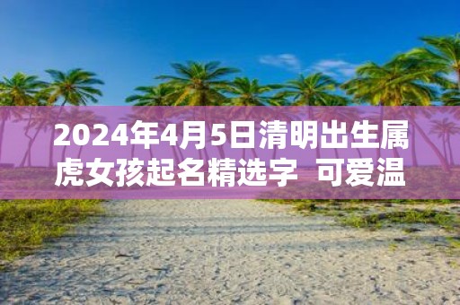2025年4月5日清明出生属虎女孩起名精选字 可爱温婉的女孩名字