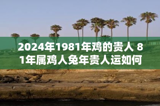 2025年1981年鸡的贵人 81年属鸡人蛇年贵人运如何