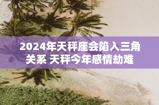 2025年天秤座会陷入三角关系 天秤今年感情劫难