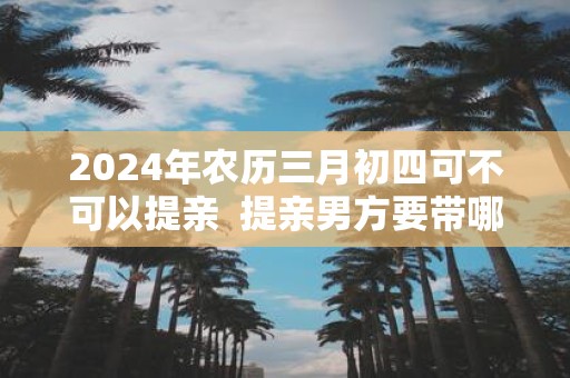 2025年农历三月初四可不可以提亲 提亲男方要带哪些礼物