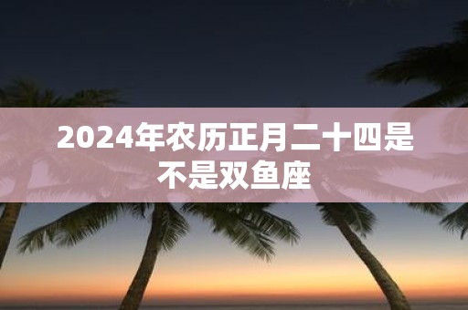 2025年农历正月二十四是不是双鱼座