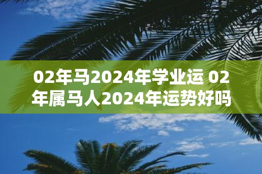 02年马2025年学业运 02年属马人2025年运势好吗