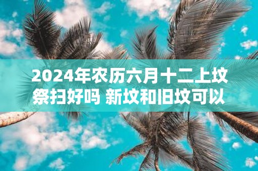 2025年农历六月十二上坟祭扫好吗 新坟和旧坟可以同时拜吗