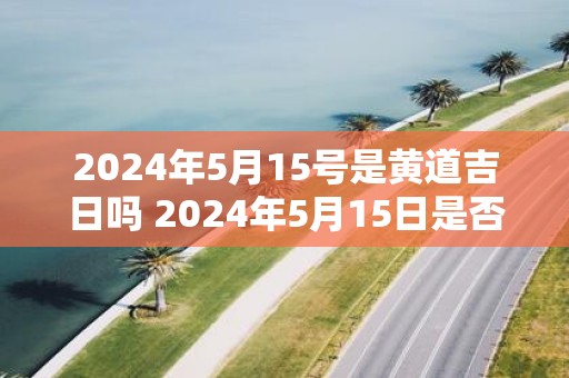 2025年5月15号是黄道吉日吗 2025年5月15日是否黄道吉日