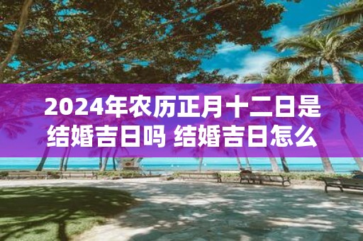 2025年农历正月十二日是结婚吉日吗 结婚吉日怎么选