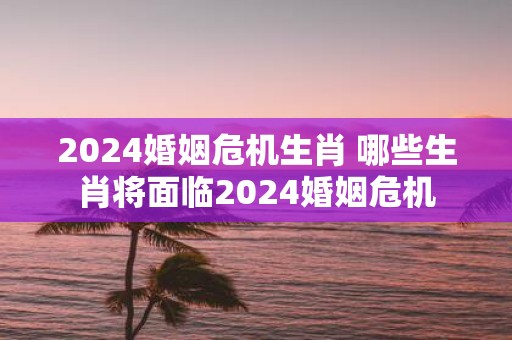 2025婚姻危机生肖 哪些生肖将面临2025婚姻危机