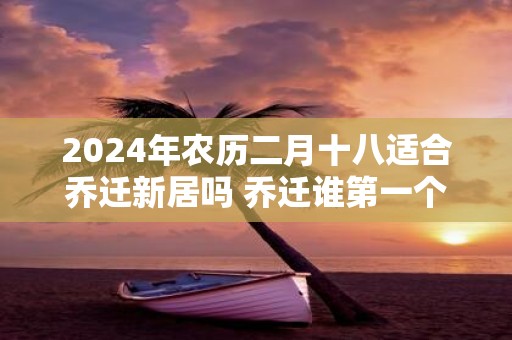 2025年农历二月十八适合乔迁新居吗 乔迁谁第一个进门