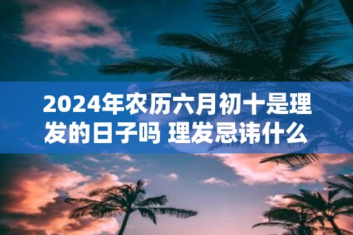 2025年农历六月初十是理发的日子吗 理发忌讳什么