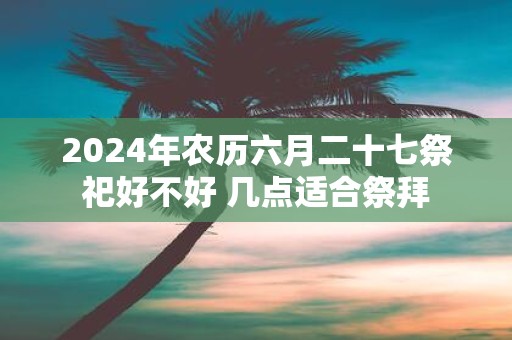 2025年农历六月二十七祭祀好不好 几点适合祭拜