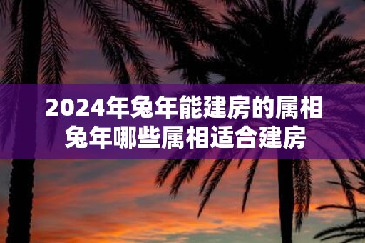 2025年蛇年能建房的属相 蛇年哪些属相适合建房