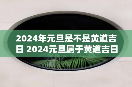 2025年元旦是不是黄道吉日 2025元旦属于黄道吉日吗
