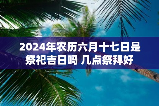 2025年农历六月十七日是祭祀吉日吗 几点祭拜好