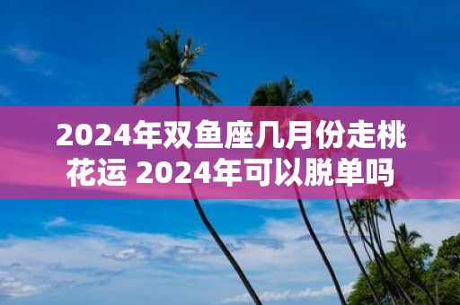 2025年双鱼座几月份走桃花运 2025年可以脱单吗
