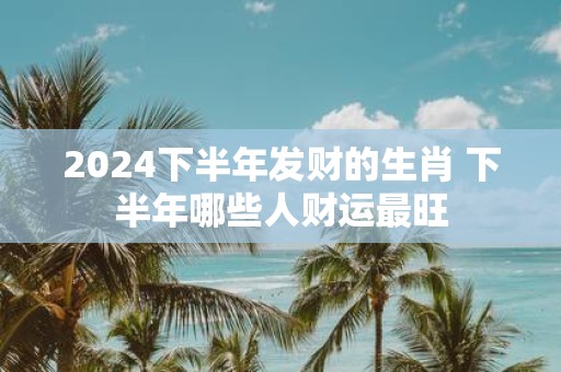 2025下半年发财的生肖 下半年哪些人财运最旺