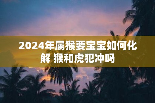 2025年属猴要宝宝如何化解 猴和虎犯冲吗