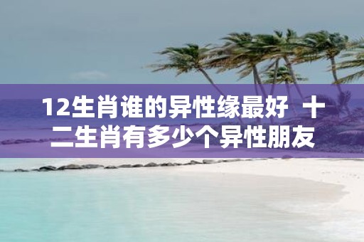 12生肖谁的异性缘最好 十二生肖有多少个异性朋友