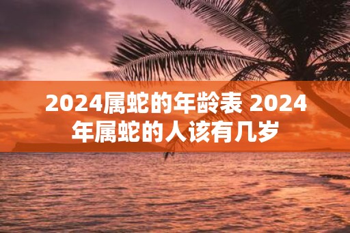 2025属蛇的年龄表 2025年属蛇的人该有几岁