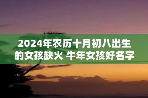 2025年农历十月初八出生的女孩缺火 牛年女孩好名字推荐