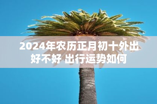 2025年农历正月初十外出好不好 出行运势如何