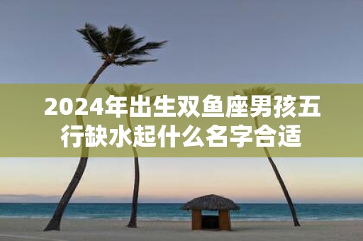 2025年出生双鱼座男孩五行缺水起什么名字合适