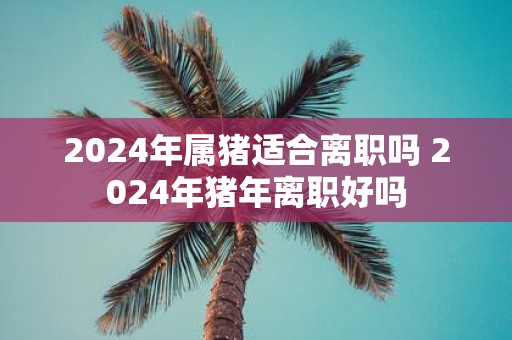 2025年属猪适合离职吗 2025年猪年离职好吗