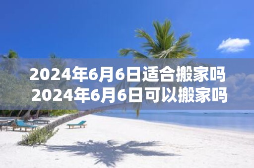 2025年6月6日适合搬家吗 2025年6月6日可以搬家吗