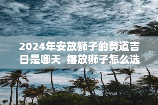 2025年安放狮子的黄道吉日是哪天 摆放狮子怎么选择吉日