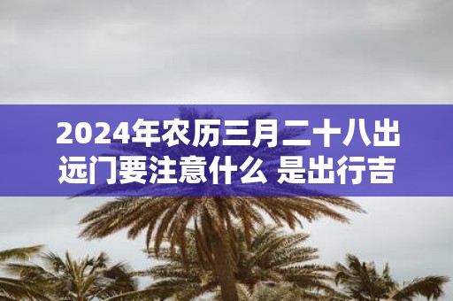 2025年农历三月二十八出远门要注意什么 是出行吉日吗