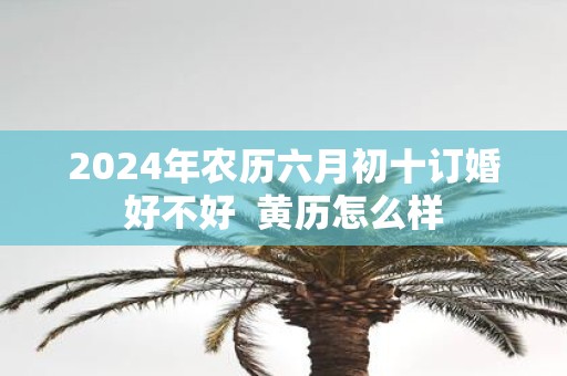 2025年农历六月初十订婚好不好 黄历怎么样