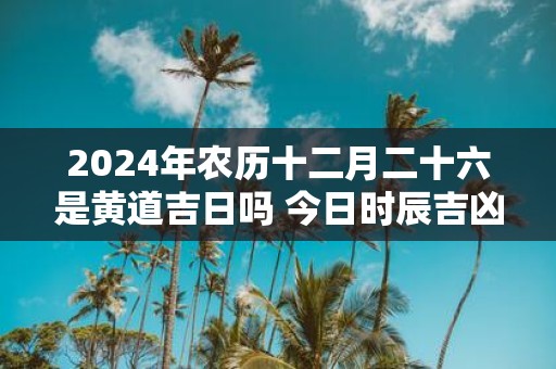 2025年农历十二月二十六是黄道吉日吗 今日时辰吉凶