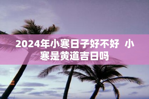 2025年小寒日子好不好 小寒是黄道吉日吗