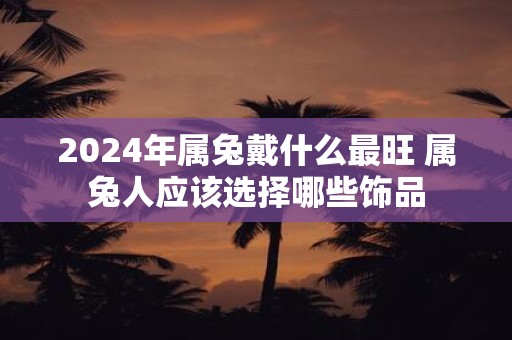 2025年属兔戴什么最旺 属兔人应该选择哪些饰品