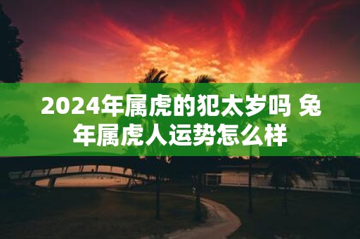 2025年属虎的犯太岁吗 蛇年属虎人运势怎么样
