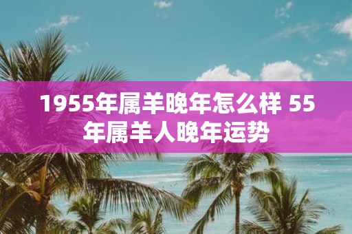 1955年属羊晚年怎么样 55年属羊人晚年运势