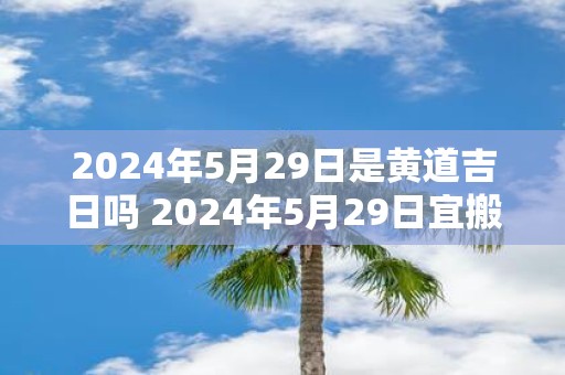 2025年5月29日是黄道吉日吗 2025年5月29日宜搬家吗