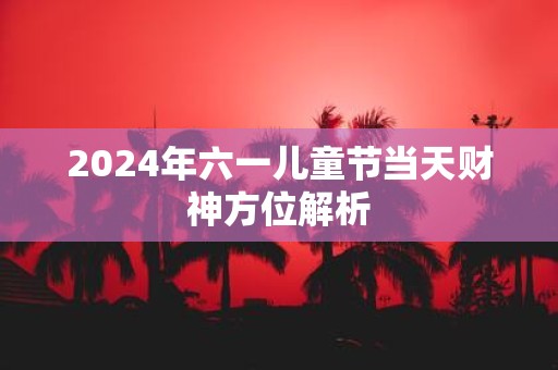 2025年六一儿童节当天财神方位解析