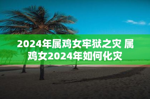 2025年属鸡女牢狱之灾 属鸡女2025年如何化灾