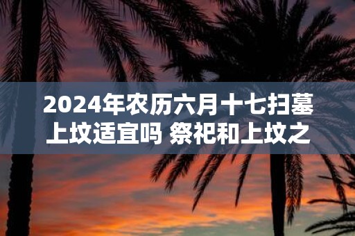 2025年农历六月十七扫墓上坟适宜吗 祭祀和上坟之间有何区别