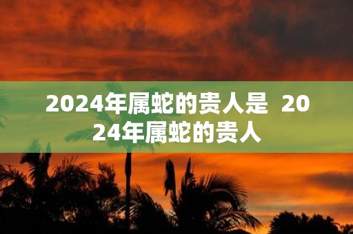 2025年属蛇的贵人是 2025年属蛇的贵人
