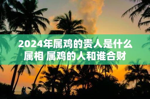 2025年属鸡的贵人是什么属相 属鸡的人和谁合财