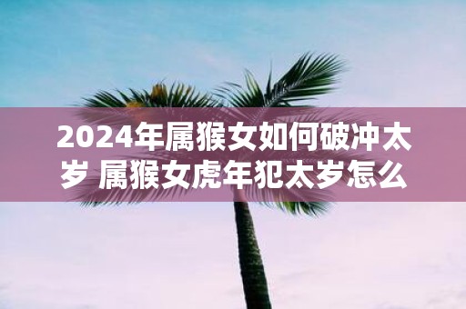 2025年属猴女如何破冲太岁 属猴女虎年犯太岁怎么办