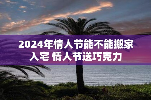 2025年情人节能不能搬家入宅 情人节送巧克力