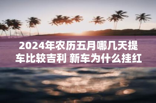 2025年农历五月哪几天提车比较吉利 新车为什么挂红布