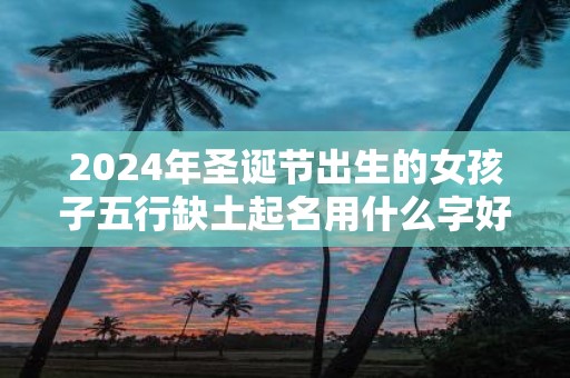 2025年圣诞节出生的女孩子五行缺土起名用什么字好