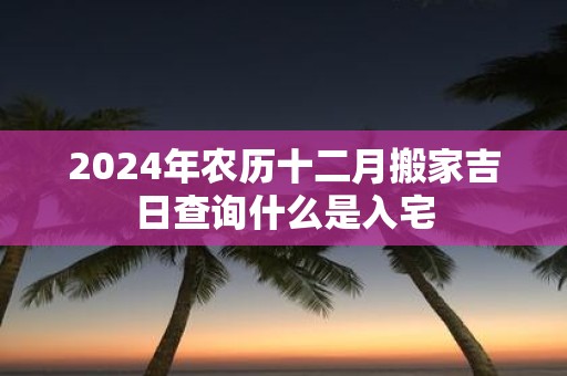2025年农历十二月搬家吉日查询什么是入宅
