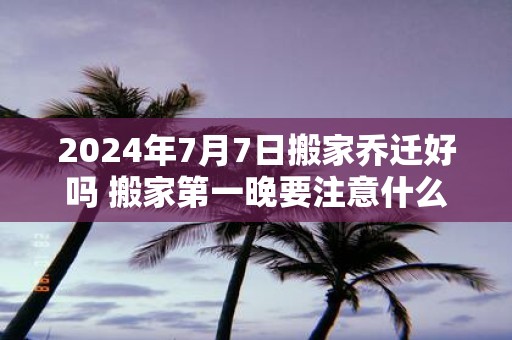 2025年7月7日搬家乔迁好吗 搬家第一晚要注意什么