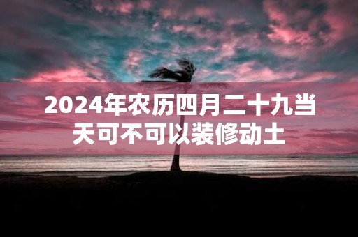 2025年农历四月二十九当天可不可以装修动土